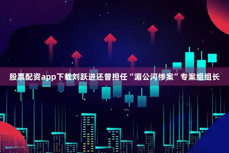 股票配资app下载刘跃进还曾担任“湄公河惨案”专案组组长