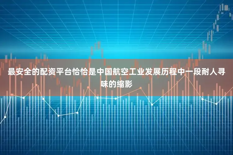 最安全的配资平台恰恰是中国航空工业发展历程中一段耐人寻味的缩影