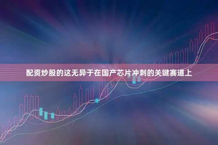 配资炒股的这无异于在国产芯片冲刺的关键赛道上