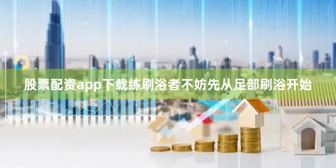股票配资app下载练刷浴者不妨先从足部刷浴开始