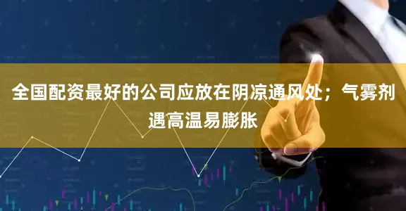 全国配资最好的公司应放在阴凉通风处；气雾剂遇高温易膨胀